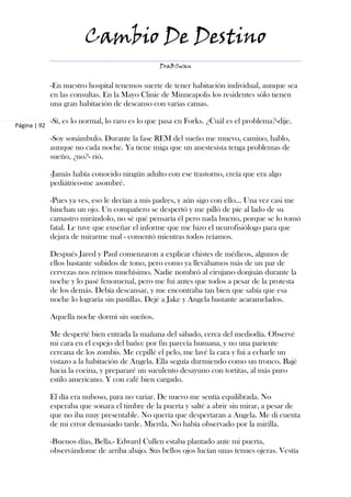 Cambio De Destino
                                                 DraBSwan


              -En nuestro hospital tenemos suerte de tener habitación individual, aunque sea
              en las consultas. En la Mayo Clinic de Minneapolis los residentes sólo tienen
              una gran habitación de descanso con varias camas.

              -Sí, es lo normal, lo raro es lo que pasa en Forks. ¿Cuál es el problema?-dije.
Página | 92

              -Soy sonámbulo. Durante la fase REM del sueño me muevo, camino, hablo,
              aunque no cada noche. Ya tiene miga que un anestesista tenga problemas de
              sueño, ¿no?- rió.

              -Jamás había conocido ningún adulto con ese trastorno, creía que era algo
              pediátrico-me asombré.

              -Pues ya ves, eso le decían a mis padres, y aún sigo con ello… Una vez casi me
              hinchan un ojo. Un compañero se despertó y me pilló de pie al lado de su
              camastro mirándolo, no sé qué pensaría él pero nada bueno, porque se lo tomó
              fatal. Le tuve que enseñar el informe que me hizo el neurofisiólogo para que
              dejara de mirarme mal - comentó mientras todos reíamos.

              Después Jared y Paul comenzaron a explicar chistes de médicos, algunos de
              ellos bastante subidos de tono, pero como ya llevábamos más de un par de
              cervezas nos reímos muchísimo. Nadie nombró al cirujano donjuán durante la
              noche y lo pasé fenomenal, pero me fui antes que todos a pesar de la protesta
              de los demás. Debía descansar, y me encontraba tan bien que sabía que esa
              noche lo lograría sin pastillas. Dejé a Jake y Angela bastante acaramelados.

              Aquella noche dormí sin sueños.

              Me desperté bien entrada la mañana del sábado, cerca del mediodía. Observé
              mi cara en el espejo del baño: por fin parecía humana, y no una pariente
              cercana de los zombis. Me cepillé el pelo, me lavé la cara y fui a echarle un
              vistazo a la habitación de Angela. Ella seguía durmiendo como un tronco. Bajé
              hacia la cocina, y prepararé un suculento desayuno con tortitas, al más puro
              estilo americano. Y con café bien cargado.

              El día era nuboso, para no variar. De nuevo me sentía equilibrada. No
              esperaba que sonara el timbre de la puerta y salté a abrir sin mirar, a pesar de
              que no iba muy presentable. No quería que despertaran a Angela. Me di cuenta
              de mi error demasiado tarde. Mierda. No había observado por la mirilla.

              -Buenos días, Bella.- Edward Cullen estaba plantado ante mi puerta,
              observándome de arriba abajo. Sus bellos ojos lucían unas tenues ojeras. Vestía
 