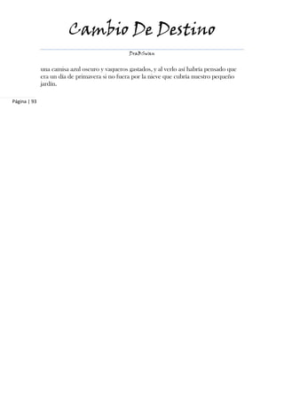Cambio De Destino
                                                DraBSwan


              una camisa azul oscuro y vaqueros gastados, y al verlo así habría pensado que
              era un día de primavera si no fuera por la nieve que cubría nuestro pequeño
              jardín.

Página | 93
 