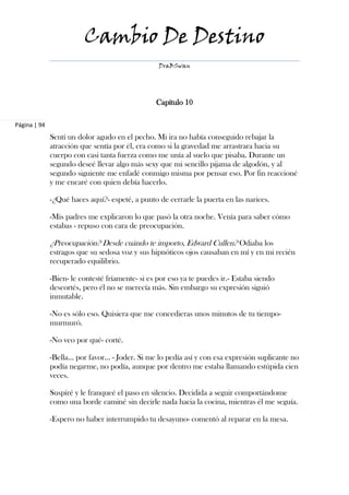 Cambio De Destino
                                                  DraBSwan




                                                 Capítulo 10

Página | 94
              Sentí un dolor agudo en el pecho. Mi ira no había conseguido rebajar la
              atracción que sentía por él, era como si la gravedad me arrastrara hacia su
              cuerpo con casi tanta fuerza como me unía al suelo que pisaba. Durante un
              segundo deseé llevar algo más sexy que mi sencillo pijama de algodón, y al
              segundo siguiente me enfadé conmigo misma por pensar eso. Por fin reaccioné
              y me encaré con quien debía hacerlo.

              -¿Qué haces aquí?- espeté, a punto de cerrarle la puerta en las narices.

              -Mis padres me explicaron lo que pasó la otra noche. Venía para saber cómo
              estabas - repuso con cara de preocupación.

              ¿Preocupación? Desde cuándo te importo, Edward Cullen? Odiaba los
              estragos que su sedosa voz y sus hipnóticos ojos causaban en mí y en mi recién
              recuperado equilibrio.

              -Bien- le contesté fríamente- si es por eso ya te puedes ir.- Estaba siendo
              descortés, pero él no se merecía más. Sin embargo su expresión siguió
              inmutable.

              -No es sólo eso. Quisiera que me concedieras unos minutos de tu tiempo-
              murmuró.

              -No veo por qué- corté.

              -Bella… por favor… - Joder. Si me lo pedía así y con esa expresión suplicante no
              podía negarme, no podía, aunque por dentro me estaba llamando estúpida cien
              veces.

              Suspiré y le franqueé el paso en silencio. Decidida a seguir comportándome
              como una borde caminé sin decirle nada hacia la cocina, mientras él me seguía.

              -Espero no haber interrumpido tu desayuno- comentó al reparar en la mesa.
 