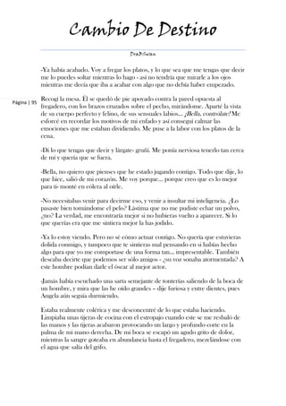 Cambio De Destino
                                                 DraBSwan


              -Ya había acabado. Voy a fregar los platos, y lo que sea que me tengas que decir
              me lo puedes soltar mientras lo hago - así no tendría que mirarle a los ojos
              mientras me decía que iba a acabar con algo que no debía haber empezado.

              Recogí la mesa. Él se quedó de pie apoyado contra la pared opuesta al
Página | 95
              fregadero, con los brazos cruzados sobre el pecho, mirándome. Aparté la vista
              de su cuerpo perfecto y felino, de sus sensuales labios… ¡Bella, contrólate! Me
              esforcé en recordar los motivos de mi enfado y así conseguí calmar las
              emociones que me estaban dividiendo. Me puse a la labor con los platos de la
              cena.

              -Di lo que tengas que decir y lárgate- gruñí. Me ponía nerviosa tenerlo tan cerca
              de mí y quería que se fuera.

              -Bella, no quiero que pienses que he estado jugando contigo. Todo que dije, lo
              que hice, salió de mi corazón. Me voy porque… porque creo que es lo mejor
              para ti- monté en cólera al oírle.

              -No necesitabas venir para decirme eso, y venir a insultar mi inteligencia. ¿Lo
              pasaste bien tomándome el pelo? Lástima que no me pudiste echar un polvo,
              ¿no? La verdad, me encontraría mejor si no hubieras vuelto a aparecer. Si lo
              que querías era que me sintiera mejor la has jodido.

              -Ya lo estoy viendo. Pero no sé cómo actuar contigo. No quería que estuvieras
              dolida conmigo, y tampoco que te sintieras mal pensando en si habías hecho
              algo para que yo me comportase de una forma tan... impresentable. También
              deseaba decirte que podemos ser sólo amigos - ¿su voz sonaba atormentada? A
              este hombre podían darle el óscar al mejor actor.

              -Jamás había escuchado una sarta semejante de tonterías saliendo de la boca de
              un hombre, y mira que las he oído grandes – dije furiosa y entre dientes, pues
              Angela aún seguía durmiendo.

              Estaba realmente colérica y me desconcentré de lo que estaba haciendo.
              Limpiaba unas tijeras de cocina con el estropajo cuando este se me resbaló de
              las manos y las tijeras acabaron provocando un largo y profundo corte en la
              palma de mi mano derecha. De mi boca se escapó un agudo grito de dolor,
              mientras la sangre goteaba en abundancia hasta el fregadero, mezclándose con
              el agua que salía del grifo.
 
