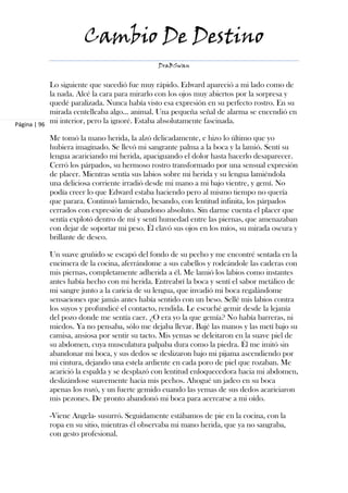 Cambio De Destino
                                              DraBSwan


            Lo siguiente que sucedió fue muy rápido. Edward apareció a mi lado como de
            la nada. Alcé la cara para mirarlo con los ojos muy abiertos por la sorpresa y
            quedé paralizada. Nunca había visto esa expresión en su perfecto rostro. En su
            mirada centelleaba algo... animal. Una pequeña señal de alarma se encendió en
Página | 96
            mi interior, pero la ignoré. Estaba absolutamente fascinada.

           Me tomó la mano herida, la alzó delicadamente, e hizo lo último que yo
           hubiera imaginado. Se llevó mi sangrante palma a la boca y la lamió. Sentí su
           lengua acariciando mi herida, apaciguando el dolor hasta hacerlo desaparecer.
           Cerró los párpados, su hermoso rostro transformado por una sensual expresión
           de placer. Mientras sentía sus labios sobre mi herida y su lengua lamiéndola
           una deliciosa corriente irradió desde mi mano a mi bajo vientre, y gemí. No
           podía creer lo que Edward estaba haciendo pero al mismo tiempo no quería
           que parara. Continuó lamiendo, besando, con lentitud infinita, los párpados
           cerrados con expresión de abandono absoluto. Sin darme cuenta el placer que
           sentía explotó dentro de mí y sentí humedad entre las piernas, que amenazaban
           con dejar de soportar mi peso. Él clavó sus ojos en los míos, su mirada oscura y
           brillante de deseo.

           Un suave gruñido se escapó del fondo de su pecho y me encontré sentada en la
           encimera de la cocina, aferrándome a sus cabellos y rodeándole las caderas con
           mis piernas, completamente adherida a él. Me lamió los labios como instantes
           antes había hecho con mi herida. Entreabrí la boca y sentí el sabor metálico de
           mi sangre junto a la caricia de su lengua, que invadió mi boca regalándome
           sensaciones que jamás antes había sentido con un beso. Sellé mis labios contra
           los suyos y profundicé el contacto, rendida. Le escuché gemir desde la lejanía
           del pozo donde me sentía caer. ¿O era yo la que gemía? No había barreras, ni
           miedos. Ya no pensaba, sólo me dejaba llevar. Bajé las manos y las metí bajo su
           camisa, ansiosa por sentir su tacto. Mis yemas se deleitaron en la suave piel de
           su abdomen, cuya musculatura palpaba dura como la piedra. Él me imitó sin
           abandonar mi boca, y sus dedos se deslizaron bajo mi pijama ascendiendo por
           mi cintura, dejando una estela ardiente en cada poro de piel que rozaban. Me
           acarició la espalda y se desplazó con lentitud enloquecedora hacia mi abdomen,
           deslizándose suavemente hacia mis pechos. Ahogué un jadeo en su boca
           apenas los rozó, y un fuerte gemido cuando las yemas de sus dedos acariciaron
           mis pezones. De pronto abandonó mi boca para acercarse a mi oído.

           -Viene Angela- susurró. Seguidamente estábamos de pie en la cocina, con la
           ropa en su sitio, mientras él observaba mi mano herida, que ya no sangraba,
           con gesto profesional.
 