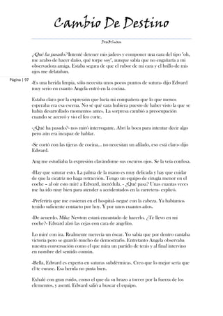 Cambio De Destino
                                                  DraBSwan


              ¿Qué ha pasado? Intenté detener mis jadeos y componer una cara del tipo "oh,
              me acabo de hacer daño, qué torpe soy", aunque sabía que no engañaría a mi
              observadora amiga. Estaba segura de que el rubor de mi cara y el brillo de mis
              ojos me delataban.
Página | 97
              -Es una herida limpia, sólo necesita unos pocos puntos de sutura- dijo Edward
              muy serio en cuanto Angela entró en la cocina.

              Estaba claro por la expresión que lucía mi compañera que lo que menos
              esperaba era esa escena. No sé qué cara hubiera puesto de haber visto la que se
              había desarrollado momentos antes. La sorpresa cambió a preocupación
              cuando se acercó y vio el feo corte.

              -¿Qué ha pasado?- nos miró interrogante. Abrí la boca para intentar decir algo
              pero aún era incapaz de hablar.

              -Se cortó con las tijeras de cocina… no necesitan un afilado, eso está claro- dijo
              Edward.

              Ang me estudiaba la expresión clavándome sus oscuros ojos. Se la veía confusa.

              -Hay que suturar esto. La palma de la mano es muy delicada y hay que cuidar
              de que la cicatriz no haga retracción. Tengo un equipo de cirugía menor en el
              coche – al oír esto miré a Edward, incrédula. - ¿Qué pasa? Unas cuantas veces
              me ha ido muy bien para atender a accidentados en la carretera- explicó.

              -Preferiría que me cosieran en el hospital- negué con la cabeza. Ya habíamos
              tenido suficiente contacto por hoy. Y por unos cuantos años.

              -De acuerdo. Mike Newton estará encantado de hacerlo. ¿Te llevo en mi
              coche?- Edward alzó las cejas con cara de angelito.

              Lo miré con ira. Realmente merecía un óscar. Yo sabía que por dentro cantaba
              victoria pero se guardó mucho de demostrarlo. Entretanto Angela observaba
              nuestra conversación como el que mira un partido de tenis y al final intervino
              en nombre del sentido común.

              -Bella, Edward es experto en suturas subdérmicas. Creo que lo mejor sería que
              él te curase. Esa herida no pinta bien.

              Exhalé con gran ruido, como el que da su brazo a torcer por la fuerza de los
              elementos, y asentí. Edward salió a buscar el equipo.
 