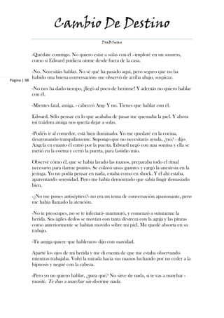 Cambio De Destino
                                                 DraBSwan


              -Quédate conmigo. No quiero estar a solas con él –imploré en un susurro,
              como si Edward pudiera oírme desde fuera de la casa.

              -No. Necesitáis hablar. No sé qué ha pasado aquí, pero seguro que no ha
              habido una buena conversación- me observó de arriba abajo, suspicaz.
Página | 98

              -No nos ha dado tiempo, ¡llegó al poco de herirme! Y además no quiero hablar
              con él.

              -Mientes fatal, amiga. - cabeceó Ang- Y no. Tienes que hablar con él.

              Edward. Sólo pensar en lo que acababa de pasar me quemaba la piel. Y ahora
              mi traidora amiga nos quería dejar a solas.

              -Podéis ir al comedor, está bien iluminado. Yo me quedaré en la cocina,
              desayunando tranquilamente. Supongo que no necesitarás ayuda, ¿no? - dijo
              Angela en cuanto él entró por la puerta. Edward negó con una sonrisa y ella se
              metió en la cocina y cerró la puerta, para fastidio mío.

              Observé cómo él, que se había lavado las manos, preparaba todo el ritual
              necesario para darme puntos. Se colocó unos guantes y cargó la anestesia en la
              jeringa. Yo no podía pensar en nada, estaba como en shock. Y él ahí estaba,
              aparentando serenidad. Pero me había demostrado que sabía fingir demasiado
              bien.

              -¿No me pones antiséptico?- no era un tema de conversación apasionante, pero
              me había llamado la atención.

              -No te preocupes, no se te infectará- murmuró, y comenzó a suturarme la
              herida. Sus ágiles dedos se movían con tanta destreza con la aguja y las pinzas
              como anteriormente se habían movido sobre mi piel. Me quedé absorta en su
              trabajo.

              -Tu amiga quiere que hablemos- dijo con suavidad.

              Aparté los ojos de mi herida y me di cuenta de que me estaba observando
              mientras trabajaba. Volví la mirada hacia sus manos luchando por no ceder a la
              hipnosis y negué con la cabeza.

              -Pero yo no quiero hablar, ¿para qué? No sirve de nada, si te vas a marchar -
              musité. Te ibas a marchar sin decirme nada.
 
