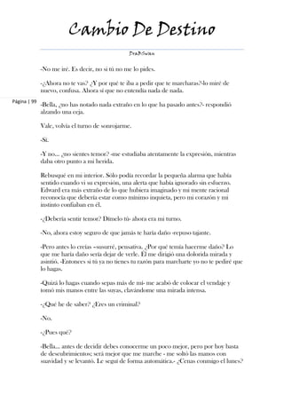 Cambio De Destino
                                                 DraBSwan


              -No me iré. Es decir, no si tú no me lo pides.

              -¿Ahora no te vas? ¿Y por qué te iba a pedir que te marcharas?-lo miré de
              nuevo, confusa. Ahora sí que no entendía nada de nada.
Página | 99
              -Bella, ¿no has notado nada extraño en lo que ha pasado antes?- respondió
              alzando una ceja.

              Vale, volvía el turno de sonrojarme.

              -Sí.

              -Y no… ¿no sientes temor? -me estudiaba atentamente la expresión, mientras
              daba otro punto a mi herida.

              Rebusqué en mi interior. Sólo podía recordar la pequeña alarma que había
              sentido cuando vi su expresión, una alerta que había ignorado sin esfuerzo.
              Edward era más extraño de lo que hubiera imaginado y mi mente racional
              reconocía que debería estar como mínimo inquieta, pero mi corazón y mi
              instinto confiaban en él.

              -¿Debería sentir temor? Dímelo tú- ahora era mi turno.

              -No, ahora estoy seguro de que jamás te haría daño -repuso tajante.

              -Pero antes lo creías –susurré, pensativa. ¿Por qué temía hacerme daño? Lo
              que me haría daño sería dejar de verle. Él me dirigió una dolorida mirada y
              asintió. -Entonces si tú ya no tienes tu razón para marcharte yo no te pediré que
              lo hagas.

              -Quizá lo hagas cuando sepas más de mí- me acabó de colocar el vendaje y
              tomó mis manos entre las suyas, clavándome una mirada intensa.

              -¿Qué he de saber? ¿Eres un criminal?

              -No.

              -¿Pues qué?

              -Bella… antes de decidir debes conocerme un poco mejor, pero por hoy basta
              de descubrimientos; será mejor que me marche - me soltó las manos con
              suavidad y se levantó. Le seguí de forma automática.- ¿Cenas conmigo el lunes?
 