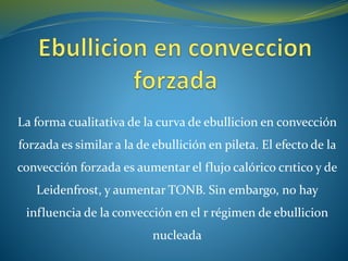 La forma cualitativa de la curva de ebullicion en convección
forzada es similar a la de ebullición en pileta. El efecto de la
convección forzada es aumentar el flujo calórico crıtico y de
Leidenfrost, y aumentar TONB. Sin embargo, no hay
influencia de la convección en el r régimen de ebullicion
nucleada
 