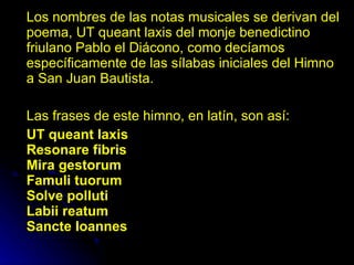 Los nombres de las notas musicales se derivan del poema, UT queant laxis del monje benedictino friulano Pablo el Diácono, como decíamos específicamente de las sílabas iniciales del Himno a San Juan Bautista. Las frases de este himno, en latín, son así: UT queant laxis Resonare fibris Mira gestorum Famuli tuorum Solve polluti Labii reatum Sancte Ioannes 