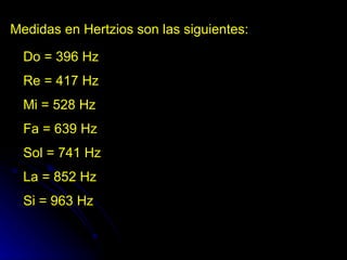 Medidas en Hertzios son las siguientes: Do = 396 Hz Re = 417 Hz Mi = 528 Hz Fa = 639 Hz Sol = 741 Hz La = 852 Hz Si = 963 Hz  