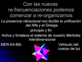 Con las nuevas  re-frecuenciaciones podemos comenzar a re-organizarnos La presencia vibracional nos facilita la  unificación del Alfa y el Omega,   principio y fin Activa y fortalece el sistema de nuestro  Merkaba interdimensional   MER-KA-BA:  Vehiculo del  cuerpo de luz 