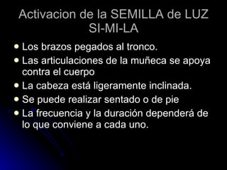 Activacion de la SEMILLA de LUZ SI-MI-LA Los brazos pegados al tronco. Las articulaciones de la muñeca se apoya contra el cuerpo La cabeza está ligeramente inclinada. Se puede realizar sentado o de pie La frecuencia y la duración dependerá de lo que conviene a cada uno. 