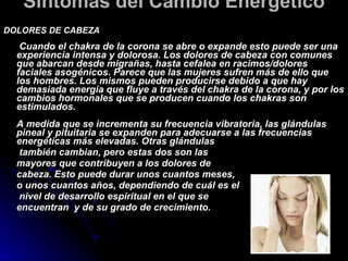 Síntomas del Cambio Energético  DOLORES DE CABEZA     Cuando el chakra de la corona se abre o expande esto puede ser una experiencia intensa y dolorosa. Los dolores de cabeza con comunes que abarcan desde migrañas, hasta cefalea en racimos/dolores faciales asogénicos. Parece que las mujeres sufren más de ello que los hombres. Los mismos pueden producirse debido a que hay demasiada energía que fluye a través del chakra de la corona, y por los cambios hormonales que se producen cuando los chakras son estimulados.   A medida que se incrementa su frecuencia vibratoria, las glándulas pineal y pituitaria se expanden para adecuarse a las frecuencias energéticas más elevadas. Otras glándulas   también cambian, pero estas dos son las  mayores que contribuyen a los dolores de  cabeza. Esto puede durar unos cuantos meses,  o unos cuantos años, dependiendo de cuál es el   nivel de desarrollo espiritual en el que se  encuentran  y de su grado de crecimiento.  