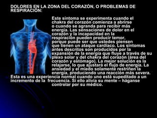 DOLORES EN LA ZONA DEL CORAZÓN, O PROBLEMAS DE RESPIRACIÓN:     Este síntoma se experimenta cuando el  chakra del corazón comienza a abrirse  o cuando se agranda para recibir más  energía. Las sensaciones de dolor en el  corazón y la incapacidad en la  respiración pueden producir temor,  porque puede ser que ustedes piensen  que tienen un ataque cardíaco. Los síntomas  antes descritos son producidos por la  expansión de la energía que fluye a través de su  plexo solar y del chakra del corazón (área del  corazón y estómago). La mejor solución es la de  relajarse, lo que ajustará el flujo de energía. La  ansiedad y el miedo solamente restriñen la  energía, produciendo una reacción más severa. Esta es una experiencia normal cuando uno está supeditado a un incremento de la  frecuencia. Si ello alivia su mente – háganse  controlar por su médico.    