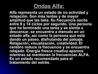 Ondas Alfa: Alfa representa un estado de no actividad y relajación. Son más lentas y de mayor amplitud que las beta. Su frecuencia oscila entre 9 y 14 ciclos por segundo. Una persona que ha terminado una tarea y se sienta a descansar, se encuentra a menudo en un estado alfa, así como la persona que está dando un paseo, disfrutando del paisaje. Relajación, visualización, creatividad. El cerebro reduce la frecuencia y se encuentra relajado. Energía fresca creativa aparece mientras se mantienen la frecuencias ALFA. Es un estado recomendado para el tratamiento del estrés. 