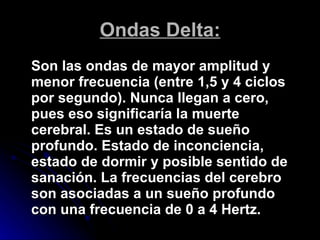 Ondas Delta: Son las ondas de mayor amplitud y menor frecuencia (entre 1,5 y 4 ciclos por segundo). Nunca llegan a cero, pues eso significaría la muerte cerebral. Es un estado de sueño profundo. Estado de inconciencia, estado de dormir y posible sentido de sanación. La frecuencias del cerebro son asociadas a un sueño profundo con una frecuencia de 0 a 4 Hertz. 