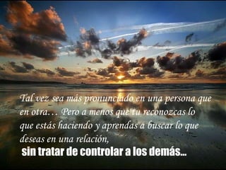 Tal vez sea más pronunciado en una persona que  en otra… Pero a menos que  t u  r econozca s  lo  que está s  haciendo y aprenda s  a buscar lo que  desea s  en una relación, sin tratar de controlar a los demás…   