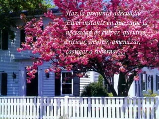 Ha z  la pregunta adecuada:  En el instante en que surge la necesidad de culpar, quejarse,  criticar, insistir, amenazar,  castigar o sobornar…  