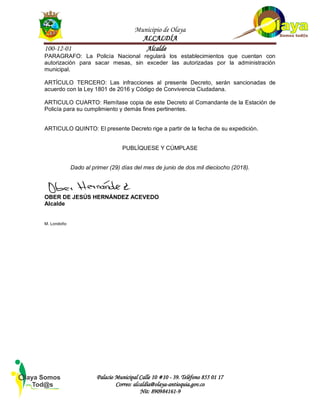 Municipio de Olaya
ALCALDÍA
100-12-01 Alcalde
Palacio Municipal Calle 10 #10 - 39. Teléfono 855 01 17
Correo: alcaldía@olaya-antioquia.gov.co
Nit: 890984161-9
PARAGRAFO: La Policía Nacional regulará los establecimientos que cuentan con
autorización para sacar mesas, sin exceder las autorizadas por la administración
municipal.
ARTÍCULO TERCERO: Las infracciones al presente Decreto, serán sancionadas de
acuerdo con la Ley 1801 de 2016 y Código de Convivencia Ciudadana.
ARTICULO CUARTO: Remítase copia de este Decreto al Comandante de la Estación de
Policía para su cumplimiento y demás fines pertinentes.
ARTICULO QUINTO: El presente Decreto rige a partir de la fecha de su expedición.
PUBLÍQUESE Y CÚMPLASE
Dado al primer (29) días del mes de junio de dos mil dieciocho (2018).
OBER DE JESÚS HERNÁNDEZ ACEVEDO
Alcalde
M. Londoño
 