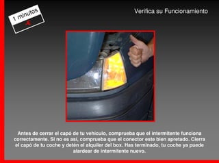 os                                          Verifica su Funcionamiento
  inut
1m
    -€




  Antes de cerrar el capó de tu vehículo, comprueba que el intermitente funciona
correctamente. Si no es así, comprueba que el conector este bien apretado. Cierra
 el capó de tu coche y detén el alquiler del box. Has terminado, tu coche ya puede
                          alardear de intermitente nuevo.
 