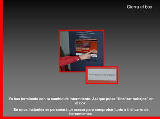 Cierra el box




Ya has terminado con tu cambio de intermitente. Así que pulsa “finalizar trabajos” en
                                      el box.
  En unos instantes se personará un asesor para comprobar junto a ti el carro de
                                 herramientas.
 