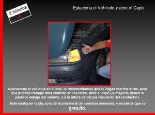 os                             Estaciona el Vehículo y abre el Capó
  inut
2m
    -€




Aparcamos el vehículo en el box, te recomendamos que lo hagas marcha atrás, para
 que puedas trabajar más cómodo en los faros. Abre el capó (la mayoría tienen la
    palanca debajo del volante, o a la altura de del pie izquierdo del conductor).
Ante cualquier duda, solicita la presencia de nuestros asesores, y recuerda que es
                                   gratuito.
 