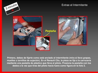 os                                              Extrae el Intermitente
  inut
3m
    -€


                                                                              2



                                       Pestaña




Primero, debes de fijarte como está anclado el intermitente (mira si lleva grapas,
muelles o tornillos de sujeción). En el Renault Clio, la pieza se fija a la carrocería
mediante una pestaña de plástico que lleva el piloto. Presiona la pestaña con los
     dedos a la vez que tiras del piloto hacia fuera como figura en la foto 2.
 