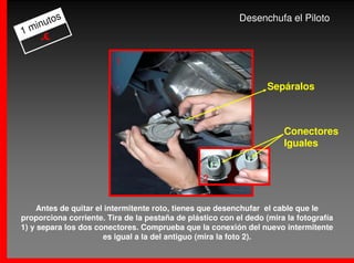 os                                                  Desenchufa el Piloto
  inut
1m
    -€

                         1

                                                                   Sepáralos



                                                                       Conectores
                                                                       Iguales


                                                 2

     Antes de quitar el intermitente roto, tienes que desenchufar el cable que le
proporciona corriente. Tira de la pestaña de plástico con el dedo (mira la fotografía
1) y separa los dos conectores. Comprueba que la conexión del nuevo intermitente
                       es igual a la del antiguo (mira la foto 2).
 