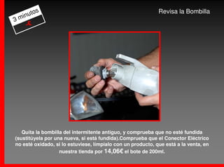 os                                                    Revisa la Bombilla
  inut
3m
    -€




   Quita la bombilla del intermitente antiguo, y comprueba que no esté fundida
(sustitúyela por una nueva, si está fundida).Comprueba que el Conector Eléctrico
no esté oxidado, si lo estuviese, límpialo con un producto, que está a la venta, en
                   nuestra tienda por 14,06€ el bote de 200ml.
 