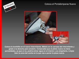 os                                       Coloca el Portalámparas Nuevo
  inut
2m
    -€




Coloca la bombilla en el nuevo Intermitente. Mételo en la carcasa del intermitente y
    gíralo a la derecha para anclarlo. Comprueba que el piloto nuevo no tiene
porosidades, ya que si no, podría entrar agua en el interior y se empañaría. Limpia
           bien la zona del coche en la que vas a poner la pieza nueva.
 