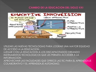 UTILIZAR LAS NUEVAS TECNOLOGIAS PARA LOGRAR UNA MAYOR EQUIDAD
DE ACCESO A LA EDUCACION .
LLEGAR CON LA EDUCACION A LOS DISCAPACITADOS CREANDO
INSTRUMENTOS TECNOLOGICOS QUE LES PERMITA ACCEDER A LA
INFORMACION.
APROVECHAR LAS FACILIDADES QUE OFRECE LAS TIC PARA EL APRENDIZAJE
COLABORATIVO Y EL APRENDIZAJE AUTONOMO.
 