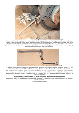 Foto24
Aquí vemos el invento, lo que uso para unir es un trozo de llave allen del 14, que ya tenía cortada y que uso para los tornillos allen del diferencial.
También se puede usar el método del tubo, pero no tenia ninguno a mano de una medida que me fuese bien. Además con este método puedo usar la
dinamométrica para apretar a la hora de montar (aunque teniendo en cuenta que quedará más fuerte de lo que la dinamométrica marca al quedar
palanca desde el centro de apriete hasta el tornillo, yo lo calculé y hay que sumarle unos 10 Nm aprox., variará según la llave plana que uséis y por que
punto cojáis la dinamométrica, pero queda sobre ese número).
Foto25
22) Soltamos todo el conjunto y lo colgamos con un alambre o bien lo apoyamos en lo que tengamos a mano, en mi caso unos ladrillos. En el lado
derecho tener cuidado con el cable del sensor de desgaste de las pastillas, hay que soltarlo de algunas de sus abrazaderas para no forzarlo.
Una vez tenemos pinza, portapinzas y pastillas fuera, sacamos el tornillo allen que sujeta el disco y sacamos el disco. Como es fácil que un tornillo
allen se rompa y se vuelva redondo, echamos un poco de aflojatodo antes de intentarlo. Si el disco está pegado al buje debido al óxido, echamos
aflojatodo por los huecos de los tornillos y le damos unos golpes con el martillo de nylon por la parte que toca a la rueda, nunca por la superficie de
contacto con las pastillas.
NOTA: Recordar sacar el freno de mano, o el disco no saldrá pues la parte interior hace de freno de tambor.
Hay que intentar no tocar con los dedos la zona de contacto con las pastillas pues si la manchamos de grasa tendremos que limpiarla con disolvente o
luego no frenará bien.
A continuación vemos todo fuera.
 