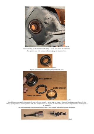 Foto28
Para sacarlo hay que dar martillazos sólo al buje y no a la pista interior del rodamiento.
Para quien no haya visto nunca un rodamiento pongo las siguientes fotos:
Foto29
Aquí he desmontado uno de los lados y limpiado bien de grasa.
Foto30
Mas adelante veremos que la pista exterior lleva un anillo para retenerlo y que no salga por lo que si al sacar el buje le damos martillazos a la pista
interior que hay alrededor no conseguiremos nada, pues esta pista choca con las bolas, las bolas con la pista exterior y la pista exterior está bloqueada y
no puede salir.
24) Una vez entendido como sacaremos el buje vamos a ello. Yo me he fabricado la siguiente herramienta:
Foto31
 