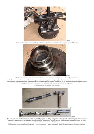 Foto40
Fijaros si estaba atrancado que mientras lo estiraba con el separador se rompió un trozo de pista, por donde la cogía:
Foto41
27) Ahora resta sacar el resto del rodamiento. El primer paso es sacar la arandela seger que bloquea la pista exterior:
28) Ahora se trata de fabricarnos una herramienta parecida a la anterior que nos sirva para golpear la pista interior del rodamiento, como la pista
exterior ya está desbloqueada ahora si podremos sacarlo de esta forma. Por esta razón se dice que una vez un rodamiento se saca no se puede volver a
usar, pues sus pistas de rodamiento y una de las hileras de bolas habrán recibido fuertes golpes.
La herramienta que me he hecho es la siguiente:
Foto42
Foto43
Esta vez uso la pista de rodamiento que ha salido en primer lugar junto con el buje para golpear sobre la pista de rodamiento que todavía ha quedado
puesta. Uso una llave del 36 para darle a la pista de rodamiento y en el interior pongo la llave del 30 para que todo quede concéntrico y no se me
desplace. Lo uno todo con tornillos y listos.
En la siguiente foto vemos la herramienta puesta y como el rodamiento y ha empezado a salir después de amenazarle con el martillo del abuelo.
 