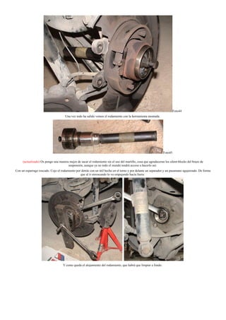 Foto44
Una vez todo ha salido vemos el rodamiento con la herramienta montada:
Foto45
(actualizado) Os pongo una manera mejor de sacar el rodamiento sin el uso del martillo, cosa que agradeceran los silent-blocks del brazo de
suspensión, aunque ya no todo el mundo tendrá acceso a hacerlo así:
Con un esparrago roscado. Cojo el rodamiento por detrás con un útil hecho en el torno y por delante un separador y un pasamano agujereado. De forma
que al ir enroscando lo va empujando hacia fuera:
Y como queda el alojamiento del rodamiento, que habrá que limpiar a fondo.
 