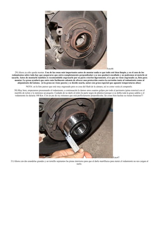 Foto46
29) Ahora ya sólo queda montar. Una de las cosas más importantes antes de montar nada es que todo esté bien limpio, y en el caso de los
rodamientos sobre todo hay que asegurarse que entra completamente perpendicular o se nos quedará encallado y no podremos ni meterlo ni
sacarlo. Antes de montarlo también es recomendable engrasarlo por su parte exterior ligeramente, si es que no viene engrasado ya, listo para
montar. La grasa ayudará que entre más facilmente además de ofrecer una protección contra la corrosión tanto al rodamiento como al
alojamiento del mismo. (si la grasa no viene puesta y se decide usarla, untar con grasa especial que aguante temperaturas altas)
NOTA: en la foto parece que está muy engrasado pero es cosa del flash de la cámara, así es como venía al comprarlo.
30) Muy bien, empezamos presentando el rodamiento, a continuación le damos unos cuantos golpes por todo el perímetro (pista exterior) con el
martillo de nylon y lo metemos un poquito. Cuidado de no darle al retén (la parte negra de plástico) porque si se dobla toda la grasa saldría y el
rodamiento no duraría 100 Km. Con un pie de rey miramos que está perfectamente perpendicular, las cosas bien hechas no tienen fronteras!!!
Foto47
31) Ahora con dos arandelas grandes y un tornillo sujetamos las pistas interiores para que al darle martillazos para meter el rodamiento no nos caigan al
suelo.
 