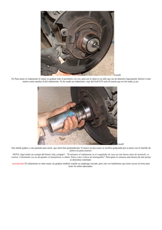 Foto48
32) Para meter el rodamiento lo mejor es golpear todo el perímetro a la vez, para eso lo ideal es un tubo que sea de diámetro ligeramente inferior (1mm
menos como mucho) al del rodamiento. Yo he usado un rodamiento viejo del Golf GTI serie II (suerte que no tiro nada, je je).
Foto49
Vais dando golpes y vais parando para mirar que entra bien perpendicular. Si tuerce un poco pues se rectifica golpeando por es parte con el martillo de
nylon a la pista exterior.
NOTA: Aquí tenéis un consejo del forero 'rafa_compact': "Si metemos el rodamiento en el congelador de casa un rato bueno antes de montarlo, se
contrae. Calentando con un decapador el alojamiento se dilata. Entra como si fuera de mantequilla". Para quien lo conozca esta técnica de unir piezas
se denomina zunchado.
(actualizado) El rodamiento se mete mejor sin golpear también usando un espárrago roscado, pero otra vez tendríamos que tener acceso al torno para
tener los útiles adecuados:
 