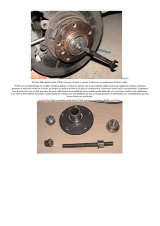 Foto51
No hace falta apretar hasta el final, al poner el palier y apretar la tuerca ya lo acabaremos de hacer entrar.
NOTA: Si nos entra torcido no se debe corregir a golpes, lo mejor es sacarlo, con lo que también saldrá la pista de rodamiento interior, entonces
ponemos el buje boca arriba en el suelo, un bloque de madera encima de la pista de rodamiento y la hacemos entrar todo lo que podamos. Limpiamos
bien la pista, pero ojo, no hay que sacar la grasa, sólo limpiar la suciedad que haya podido quedar adherida, y lo volvemos a meter en el rodamiento.
Con toda la pista interior de la parte externa media en el buje ya no hay problema de que se tuerza, podemos ir embutiendo con la herramienta que nos
hemos hecho sin problemas.
(actualizado) Aquí os muestro como meter el buje con unos centradores hechos en el torno:
 