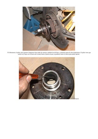 35) Montamos el palier, pero primero limpiamos bien todas las ranuras, también las del buje, y ponemos grasa de alta temperatura. El palier tiene que
entrar en el buje con la fuerza de la mano hasta el punto de que ya podamos meter la tuerca para poder apretar.
Foto52
 