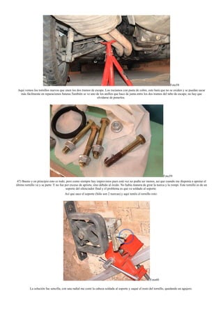 Foto58
Aquí vemos los tornillos nuevos que unen los dos tramos de escape. Los rociamos con pasta de cobre, esto hará que no se oxiden y se puedan sacar
más fácilmente en reparaciones futuras.También se ve uno de los anillos que hace de junta entre los dos tramos del tubo de escape, no hay que
olvidarse de ponerlos.
Foto59
47) Bueno y en principio esto es todo, pero como siempre hay imprevistos pues está vez no podía ser menos, así que cuando me disponía a apretar el
último tornillo va y se parte. Y no fue por exceso de apriete, sino debido al óxido. No había manera de girar la tuerca y lo rompí. Este tornillo es de un
soporte del silenciador final y el problema es que va soldado al soporte.
Así que saco el soporte (Sólo son 2 tuercas) y aquí tenéis el tornillo roto:
Foto60
La solución fue sencilla, con una radial me comí la cabeza soldada al soporte y saqué el resto del tornillo, quedando un agujero.
 