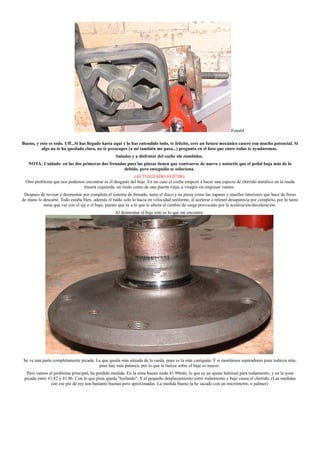 Foto64
Bueno, y esto es todo. Uff...Si has llegado hasta aquí y lo has entendido todo, te felicito, eres un futuro mecánico casero con mucho potencial. Si
algo no te ha quedado claro, no te preocupes (a mi también me pasa...) pregunta en el foro que entre todos te ayudaremos.
Saludos y a disfrutar del coche sin zumbidos.
NOTA: Cuidado en las dos primeras dos frenadas pues las pinzas tienen que contraerse de nuevo y notaréis que el pedal baja más de lo
debido, pero enseguida se soluciona.
(ACTULIZADO 03/07/08)
Otro problema que nos podemos encontrar es el desgaste del buje. En mi caso el coche empezó a hacer una especie de chirrido metálico en la rueda
trasera izquierda, un ruido como de una puerta vieja, a visagra sin engrasar vamos.
Despues de revisar y desmontar por completa el sistema de frenado, tanto el disco y su pinza como las zapatas y muelles interiores que hace de freno
de mano lo descarté. Todo estaba bien, además el ruido solo lo hacia en velocidad uniforme, al acelerar o retener desaparecia por completo, por lo tanto
tenia que ver con el eje o el buje, puesto que es a lo que le afecta el cambio de carga provocado por la aceleración/deceleración
Al desmontar el buje esto es lo que me encontre:
Se ve una parte completamente picada. La que queda más alejada de la rueda, pues es la más castigada. Y si montamos separadores pues todavía más,
pues hay más palanca, por lo que la fuerza sobre el buje es mayor.
Pero vamos al problema principal, ha perdido medida. En la zona buena mide 41.99mm, lo que es un ajuste habitual para rodamiento, y en la zona
picada entre 41.82 y 41.86. Con lo que pista queda "bailando". Y el pequeño desplazamiento entre rodamiento y buje causa el chirrido. (Las medidas
con ese pie de rey son bastante buenas pero aproximadas. La medida bueno la he sacado con un micrómetro, o palmer)
 