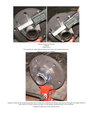 Entonces tenemos dos opciones:
a) Operar
b) pieza nueva
Yo me decanto por operar, dado que tengo acceso a torno, sino compraría pieza nueva.
Primero lo recargo con soldadura.
Despues de soldar hay que comprobar que entra bien en el buje, pues al soldar aros lo habitual es que cierren. Al recargalo no he dejado calentar la
pieza mucho, no he dado cordones muy largos y he ido dándolos opuestamente para evitar ovalaciones.
Y despues de pasarlo por el torno queda tal que así:
 