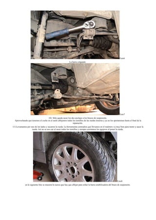 Foto6
La barra colgando:
Foto7
10) Sólo queda sacar los dos anclajes a los brazos de suspensión.
Aprovechando que tenemos el coche en el suelo aflojamos todos los tornillos de las ruedas traseras y ya no los apretaremos hasta el final de la
reparación.
11) Levantamos por uno de los lados y sacamos la rueda. La herramienta centradora que llevamos en el maletero va muy bien para meter y sacar la
rueda. Así no se nos cae al sacar todos los tornillos y siempre acertamos los agujeros al poner la rueda.
Foto8
en la siguiente foto se muestra la tuerca que hay que aflojar para soltar la barra estabilizadora del brazo de suspensión.
 