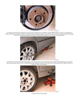 Foto12
14) Cuando ya esté lista para ser aflojada, volvemos a poner la rueda pero sin el emblema central de BMW. Bajamos el coche y nos disponemos a
aflojar la tuerca (llave de estrella del 30). Lo más cómodo seria una pistola de impacto, pero a falta de ella lo mejor es un mango corredizo de cuadrado
3/4 (el de 1/2 se dobla demasiado) y una barra bien larga para hacer palanca, como muestro en la siguiente foto.
Foto13
15) Volvemos a levantar el coche. En la siguiente foto se ve como la tuerca ya no está (no hay que sacarla ahora, sólo dejarla floja) y cómo uso dos
puntos de apoyo para sujetar el coche. Si no disponéis de gato hidráulico lo mejor es usar el del coche y luego asegurar con un trípode. Todavía no
sacamos la rueda, la necesitaremos.
Foto14
16) Ahora vamos a sacar el palier.
 