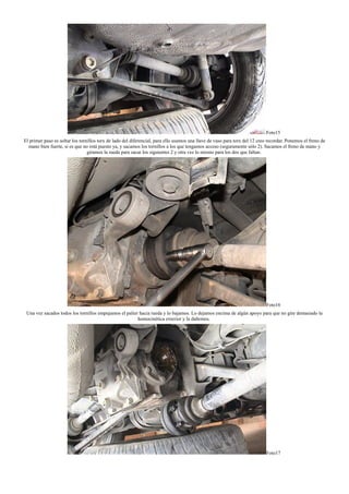 Foto15
El primer paso es soltar los tornillos torx de lado del diferencial, para ello usamos una llave de vaso para torx del 12 creo recordar. Ponemos el freno de
mano bien fuerte, si es que no está puesto ya, y sacamos los tornillos a los que tengamos acceso (seguramente sólo 2). Sacamos el freno de mano y
giramos la rueda para sacar los siguientes 2 y otra vez lo mismo para los dos que faltan.
Foto16
Una vez sacados todos los tornillos empujamos el palier hacia rueda y lo bajamos. Lo dejamos encima de algún apoyo para que no gire demasiado la
homocinética exterior y la dañemos.
Foto17
 