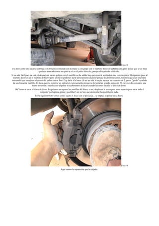 Foto18
17) ahora sólo falta sacarlo del buje. En principio estirando con la mano o con golpe con el martillo de nylon debería salir, pero puede que se os haya
quedado atascado como me pasó a mí en el palier derecho, porque el izquierdo salió sólo.
Si os sale fácil pues ya está, si después de varios golpes con el martillo no ha salido hay que recurrir a métodos más convincentes. El siguiente paso al
martillo de nylon es el martillo de hierro pero ahora no podemos darle directamente al palier porque lo deformaríamos, tenemos que usar una barra
intermedia que encaje en el centro del palier (mirar foto12) y darle a la barra. Si así no sale lo mejor es usar un extractor de 2 garras "gordo" ayudado
de un elocuente martillo. Yo tuve que ir a comprar un extractor expresamente porque no lo tenía tan grande, me costó 80 eur. pero lo considero una
buena inversión. en este caso el palier lo acabaremos de sacar cuando hayamos sacado el disco de freno.
18) Vamos a sacar el disco de freno. Lo primero es separar las pastillas del disco, o sea, desplazar la pinza para tener espacio para sacar todo el
conjunto "portapinza, pinza y pastillas", así no hay que desmontar las pastillas ni nada.
En la siguiente foto vemos como sujeto el disco con el pie (je je...) y empuja la pinza hacia fuera.
Foto19
Aquí vemos la separación que he dejado.
 