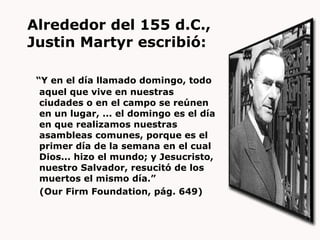 Alrededor del 155 d.C.,  Justin Martyr escribió: “ Y en el día llamado domingo, todo aquel que vive en nuestras ciudades o en el campo se reúnen en un lugar, ... el domingo es el día en que realizamos nuestras asambleas comunes, porque es el primer día de la semana en el cual Dios... hizo el mundo; y Jesucristo, nuestro Salvador, resucitó de los muertos el mismo día.”  (Our Firm Foundation, pág. 649) 