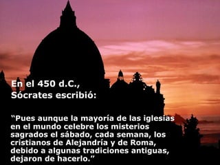 En el 450 d.C.,  Sócrates escribió: “ Pues aunque la mayoría de las iglesias en el mundo celebre los misterios sagrados el sábado, cada semana, los cristianos de Alejandría y de Roma, debido a algunas tradiciones antiguas, dejaron de hacerlo.”   