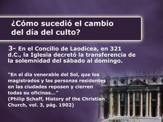 ¿Cómo sucedió el cambio  del día del culto? 3-   En el Concilio de Laodicea, en 321 d.C., la Iglesia decretó la transferencia de la solemnidad del sábado al domingo. “ En el día venerable del Sol, que los  magistrados y las personas residentes  en las ciudades reposen y cierren  todas su oficinas...”  (Philip Schaff, History of the Christian  Church, vol. 3, pág. 1902) 