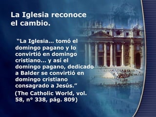 La Iglesia reconoce el cambio.  “ La Iglesia... tomó el domingo pagano y lo convirtió en domingo cristiano... y así el domingo pagano, dedicado a Balder se convirtió en domingo cristiano consagrado a Jesús.”  (The Catholic World, vol. 58, n° 338, pág. 809) 