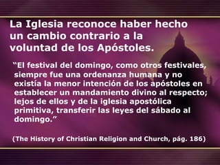 La Iglesia reconoce haber hecho un cambio contrario a la voluntad de los Apóstoles. “ El festival del domingo, como otros festivales, siempre fue una ordenanza humana y no existía la menor intención de los apóstoles en establecer un mandamiento divino al respecto; lejos de ellos y de la iglesia apostólica primitiva, transferir las leyes del sábado al domingo.”       ( The History of Christian Religion and Church , pág. 186)     