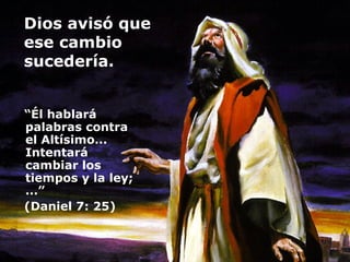 Dios avisó que  ese cambio  sucedería.  “ Él hablará palabras contra el Altísimo... Intentará cambiar los tiempos y la ley; ...”  (Daniel 7: 25) 