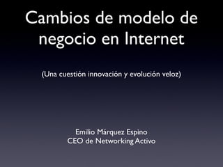 Cambios de modelo de
 negocio en Internet
 (Una cuestión de innovación y evolución veloz)




            Emilio Márquez Espino
          CEO de Networking Activo
 